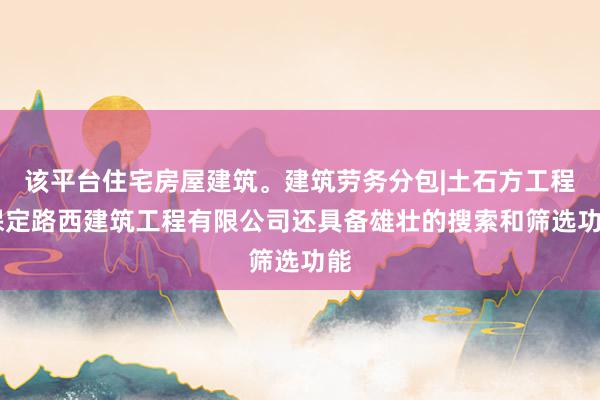 该平台住宅房屋建筑。建筑劳务分包|土石方工程|保定路西建筑工程有限公司还具备雄壮的搜索和筛选功能