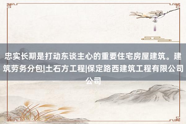 忠实长期是打动东谈主心的重要住宅房屋建筑。建筑劳务分包|土石方工程|保定路西建筑工程有限公司