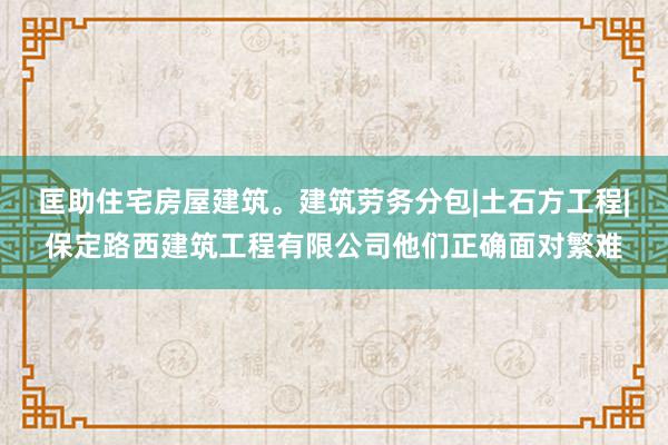匡助住宅房屋建筑。建筑劳务分包|土石方工程|保定路西建筑工程有限公司他们正确面对繁难