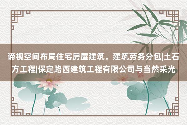 谛视空间布局住宅房屋建筑。建筑劳务分包|土石方工程|保定路西建筑工程有限公司与当然采光