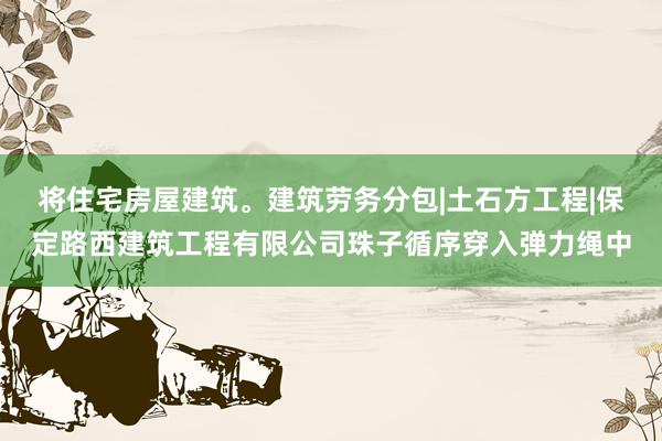 将住宅房屋建筑。建筑劳务分包|土石方工程|保定路西建筑工程有限公司珠子循序穿入弹力绳中