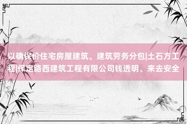 以确保价住宅房屋建筑。建筑劳务分包|土石方工程|保定路西建筑工程有限公司钱透明、来去安全