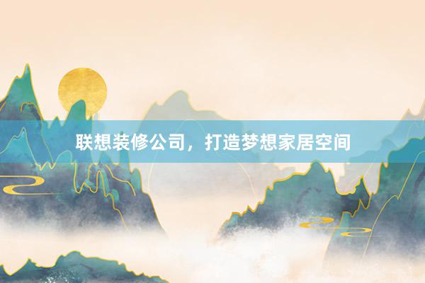 联想装修公司，打造梦想家居空间